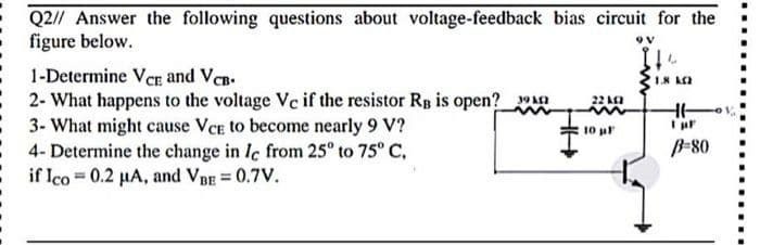 Q2// Answer the following questions about voltage-feedback bias circuit for the
figure below.
1-Determine Ver and VCB.
2- What happens to the voltage Ve if the resistor Rp is open?
22 K
3- What might cause VCE to become nearly 9 V?
4- Determine the change in Ie from 25° to 75° C,
if Ico 0.2 HA, and VBE = 0.7V.
10 ul
B-80

