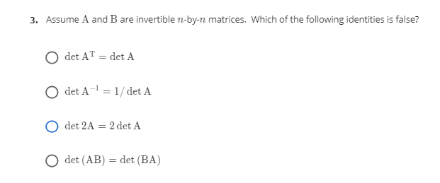 3. Assume A and B are invertible n-by-n matrices. Which of the following identities is false?
det AT = det A
det A = 1/ det A
det 2A = 2 det A
det (AB) = det (BA)
