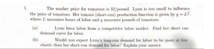 The market price for tomatoes is $2/pound. Lynn is too small to influence
the price of tomatoes. Her tomato (short-run) production funetion is given by q = L
where L measures hours of labor and q measures pounds of tomatoes.
1.
(a)
demand curve for labor.
Lynn hires labor from a competitive labor market. Find her short run
(b)
elastic than her short-run demand for labor? Explain your answer.
Would you expect Lynn's long-run demand for labor to be more or less
