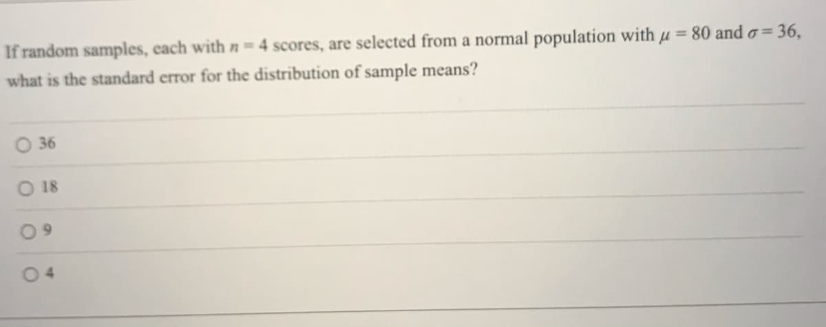 If random samples, each with n= 4 scores, are selected from a normal population with µ
= 80 and o=
36,
what is the standard error for the distribution of sample means?
36
18
6.
04
