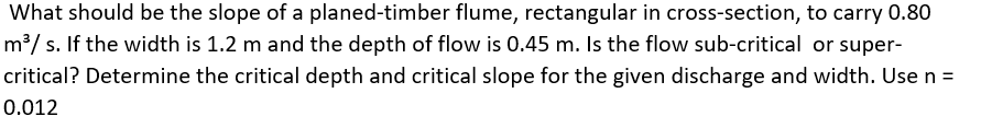 What should be the slope of a planed-timber flume, rectangular in cross-section, to carry 0.80
m³/ s. If the width is 1.2 m and the depth of flow is 0.45 m. Is the flow sub-critical or super-
critical? Determine the critical depth and critical slope for the given discharge and width. Use n =
0.012
