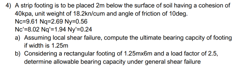 4) A strip footing is to be placed 2m below the surface of soil having a cohesion of
40kpa, unit weight of 18.2kn/cum and angle of friction of 10deg.
Nc=9.61 Nq=2.69 Ny=0.56
Nc'=8.02 Nq'=1.94 Ny'=0.24
a) Assuming local shear failure, compute the ultimate bearing capcity of footing
if width is 1.25m
b) Considering a rectangular footing of 1.25mx6m and a load factor of 2.5,
determine allowable bearing capacity under general shear failure
