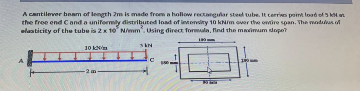 A cantilever beam of length 2m is made from a hollow rectangular steel tube. It carries point load of 5 kN at
the free end C and a uniformly distributed load of intensity 10 kN/m over the entire span. The modulus of
elasticity of the tube is 2 x 10 N/mm. Using direct formula, find the maximum slope?
100 mm
5 kN
10 kN/m
A
200 mm
180 mm
2 m
90 am
