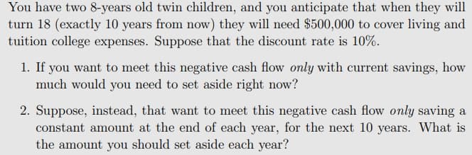 You have two 8-years old twin children, and you anticipate that when they will
turn 18 (exactly 10 years from now) they will need $500,000 to cover living and
tuition college expenses. Suppose that the discount rate is 10%.
1. If you want to meet this negative cash flow only with current savings, how
much would you need to set aside right now?
2. Suppose, instead, that want to meet this negative cash flow only saving a
constant amount at the end of each year, for the next 10 years. What is
the amount you should set aside each year?