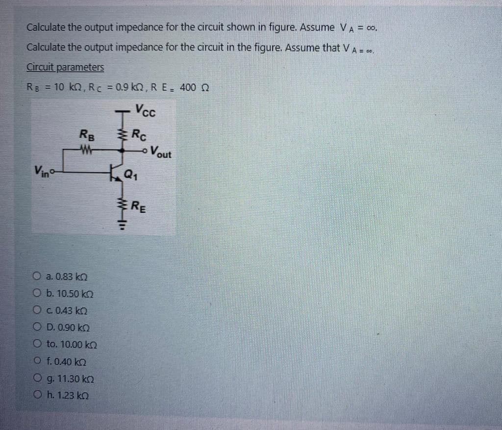 Calculate the output impedance for the circuit shown in figure. Assume V A = 00.
Calculate the output impedance for the circuit in the figure. Assume that V A = 50.
Circuit parameters
RB = 10 KQ, R = 0.9 kQ, R E = 400 Q
Vcc
Vino
RB
a. 0.83 k
O b. 10.50 k
O c. 0.43 k
OD. 0.90 k
O to. 10.00 kQ
O f. 0.40 k
O g. 11.30 ko
Oh. 1.23 k
w
Rc
-0
ka₁
MI
RE
Vout