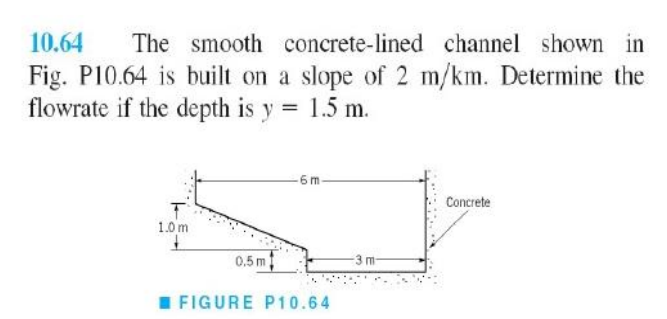 10.64 The smooth concrete-lined channel shown in
Fig. P10.64 is built on a slope of 2 m/km. Determine the
flowrate if the depth is y = 1.5 m.
T
1.0 m
6 m
0.5 m
FIGURE P10.64
-3 m
Concrete
