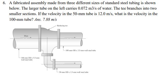 6. A fabricated assembly made from three different sizes of standard steel tubing is shown
below. The larger tube on the left carries 0.072 m3/s of water. The tee branches into two
smaller sections. If the velocity in the 50-mm tube is 12.0 m/s, what is the velocity in the
100-mm tube? Ans. 7.88 m/s
Flow
160-mm OD x 5.5-mm
wall steel tube
Reducing tee
100-mm OD x 3.5-mm wall steel tube
50-mm OD x 15-mm wall steel tube