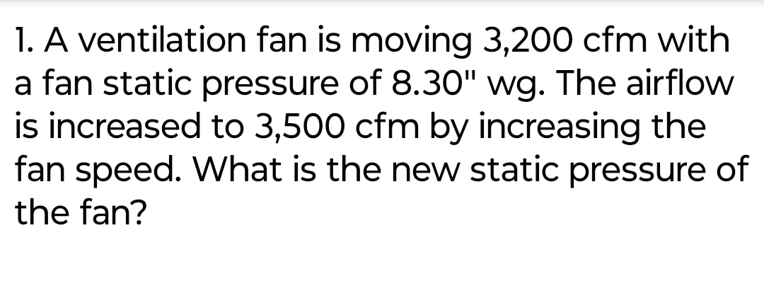 1. A ventilation fan is moving 3,200 cfm with
a fan static pressure of 8.30" wg. The airflow
is increased to 3,500 cfm by increasing the
fan speed. What is the new static pressure of
the fan?