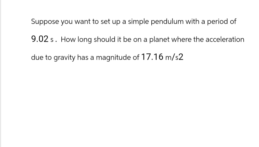 Suppose you want to set up a simple pendulum with a period of
9.02 s. How long should it be on a planet where the acceleration
due to gravity has a magnitude of 17.16 m/s2