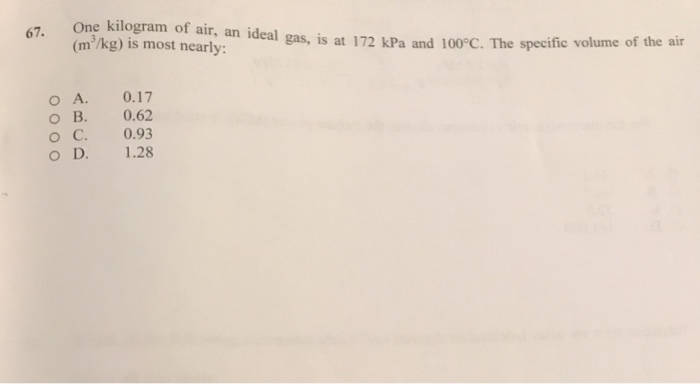 67.
One kilogram of air, an ideal gas, is at 172 kPa and 100°C. The specific volume of the air
(m³/kg) is most nearly:
O A.
0.17
O B.
0.62
O C.
0.93
O D.
1.28