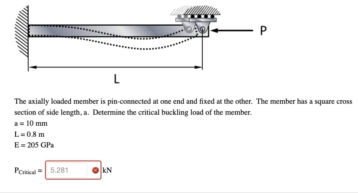 L
P
The axially loaded member is pin-connected at one end and fixed at the other. The member has a square cross
section of side length, a. Determine the critical buckling load of the member.
a = 10 mm
L = 0.8 m
E = 205 GPa
PCritical =
5.281
> KN