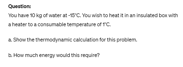 Question:
You have 10 kg of water at -15°C. You wish to heat it in an insulated box with
a heater to a consumable temperature of 1°C.
a. Show the thermodynamic calculation for this problem.
b. How much energy would this require?