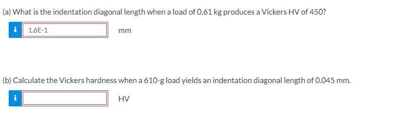 (a) What is the indentation diagonal length when a load of 0.61 kg produces a Vickers HV of 450?
i 1.6E-1
mm
(b) Calculate the Vickers hardness when a 610-g load yields an indentation diagonal length of 0.045 mm.
HV