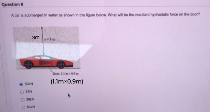 Question 8
A car is submerged in water as shown in the figure below. What will be the resultant hydrostatic force on the door?
O
8m
80kN
83N
Door, 1.1 mx 0.9m
(1.1mx0.9m)
38kN
83kN