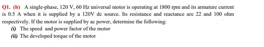 Q1. (b) A single-phase, 120 V, 60 Hz universal motor is operating at 1800 rpm and its armature current
is 0.5 A when it is supplied by a 120V de source. Its resistance and reactance are 22 and 100 ohm
respectively. If the motor is supplied by ac power, determine the following:
(i) The speed and power factor of the motor
(ii) The developed torque of the motor
