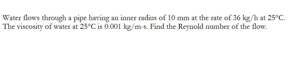 Water flows through a pipe having an inner radius of 10 mm at the rate of 36 kg/h at 25°C.
The viscosity of water at 25°C is 0.001 kg/m-s. Find the Reynold number of the flow.