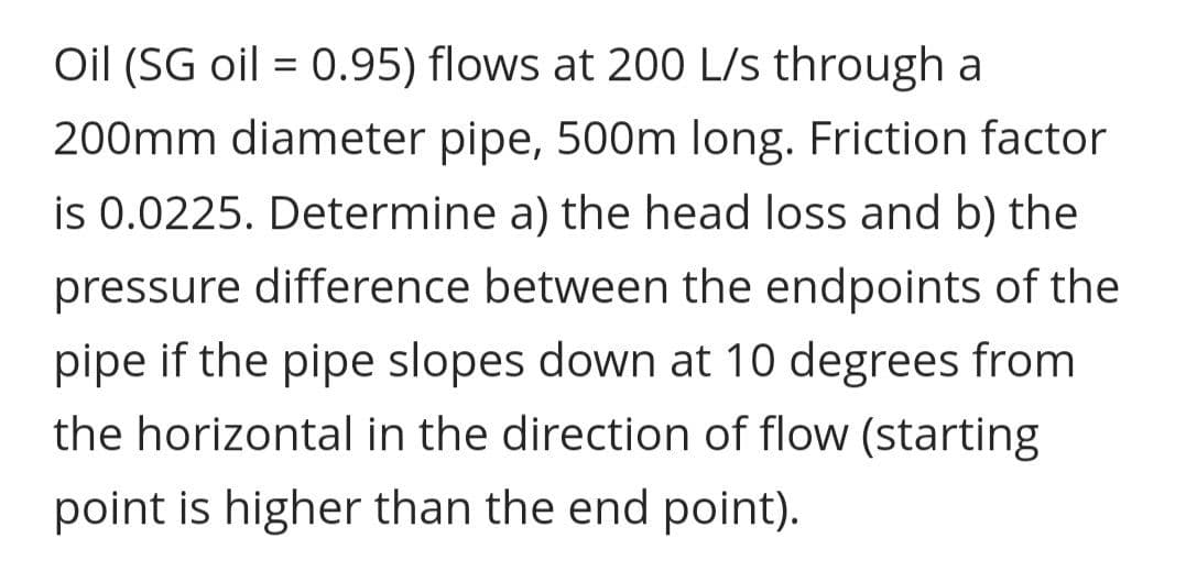 Oil (SG oil = 0.95) flows at 200 L/s through a
200mm diameter pipe, 500m long. Friction factor
is 0.0225. Determine a) the head loss and b) the
pressure difference between the endpoints of the
pipe if the pipe slopes down at 10 degrees from
the horizontal in the direction of flow (starting
point is higher than the end point).