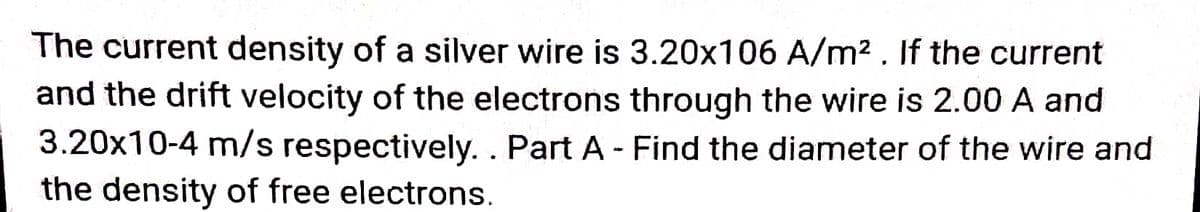 The current density of a silver wire is 3.20x106 A/m² . If the current
and the drift velocity of the electrons through the wire is 2.00 A and
3.20x10-4 m/s respectively. . Part A - Find the diameter of the wire and
the density of free electrons
