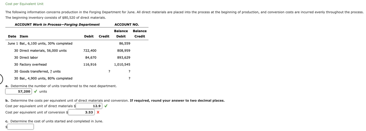 Cost per Equivalent Unit
The following information concerns production in the Forging Department for June. All direct materials are placed into the process at the beginning of production, and conversion costs are incurred evenly throughout the process.
The beginning inventory consists of $80,520 of direct materials.
ACCOUNT Work in Process-Forging Department
Date Item
June 1 Bal., 6,100 units, 30% completed
30 Direct materials, 56,000 units
30 Direct labor
30 Factory overhead
30 Goods transferred, ? units
30 Bal., 4,900 units, 80% completed
Debit Credit
722,400
84,670
116,916
?
ACCOUNT NO.
Balance Balance
Debit
Credit
c. Determine the cost of units started and completed in June.
86,559
808,959
893,629
1,010,545
a. Determine the number of units transferred to the next department.
57,200 ✔ units
?
b. Determine the costs per equivalent unit of direct materials and conversion. If required, round your answer to two decimal places.
Cost per equivalent unit of direct materials $
12.9 ✔
Cost per equivalent unit of conversion $
3.53 X