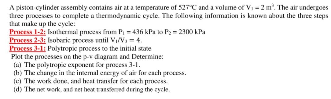 A piston-cylinder assembly contains air at a temperature of 527°C and a volume of Vi = 2 m. The air undergoes
three processes to complete a thermodynamic cycle. The following information is known about the three steps
that make up the cycle:
Process 1-2: Isothermal process from P1 = 436 kPa to P2 = 2300 kPa
Process 2-3: Isobaric process until VI/V3 = 4.
Process 3-1: Polytropic process to the initial state
Plot the processes on the p-v diagram and Determine:
(a) The polytropic exponent for process 3-1.
(b) The change in the internal energy of air for each process.
(c) The work done, and heat transfer for each process.
(d) The net work, and net heat transferred during the cycle.
