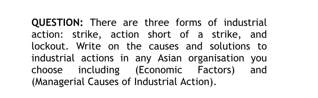 QUESTION: There are three forms of industrial
action: strike, action short of a strike, and
lockout. Write on the causes and solutions to
industrial actions in any Asian organisation you
choose including (Economic Factors) and
(Managerial Causes of Industrial Action).