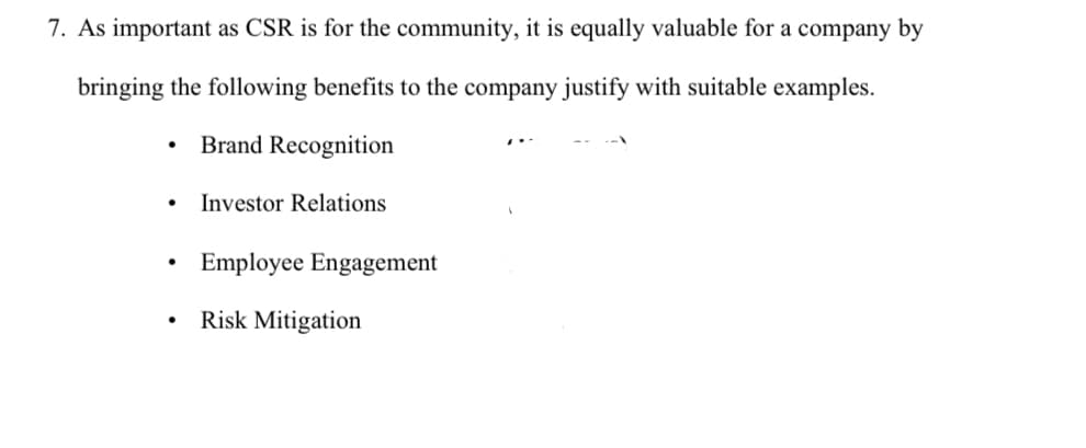 7. As important as CSR is for the community, it is equally valuable for a company by
bringing the following benefits to the company justify with suitable examples.
Brand Recognition
●
●
Investor Relations
Employee Engagement
Risk Mitigation