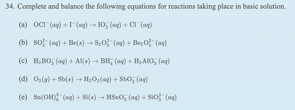 34. Complete and balance the following equations for reactions taking place in basic solution.
(a) OCI (ag) +I(ag) → IO3 (aq) + Cl¯ (ag)
(b) So? (ag) + Be(s) → S,O?-(ag) +Be, O- (ag)
(c) H¿BO, (aq) + Al(s) → BH, (aq) + H2 AlO, (aq)
(d) O2(g)+Sb(s) → H2 O2 (aq) + SbO, (ag)
(e) Sn(OH), (ag) + Si(s) → HSnO, (ag) + SiO (ag)
