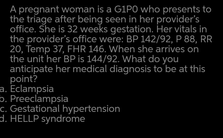A pregnant woman is a G1PO who presents to
the triage after being seen in her provider's
office. She is 32 weeks gestation. Her vitals in
the provider's office were: BP 142/92, P 88, RR
20, Temp 37, FHR 146. When she arrives on
the unit her BP is 144/92. What do you
anticipate her medical diagnosis to be at this
point?
a. Eclampsia
b. Preeclampsia
-c. Gestational hypertension
d. HELLP syndrome
