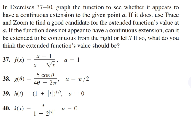 In Exercises 37–40, graph the function to see whether it appears to
have a continuous extension to the given point a. If it does, use Trace
and Zoom to find a good candidate for the extended function's value at
a. If the function does not appear to have a continuous extension, can it
be extended to be continuous from the right or left? If so, what do you
think the extended function's value should be?
37. f(x)
a = 1
5 cos 0
38. g(0)
а 3 п/2
40
27'
39. h(t) = (1 + 1)'", a = 0
40. k(x)
a = 0
1 – 2.*1'
