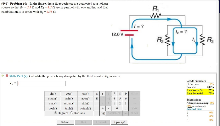 (69%) Problem 10: In the figure, these three resistors are counected to a voltage
source so that Ry = 5.5 a and R3 = 8.5 2 are in parallel with one anotber and that
combination is in series with R = 0.75 0.
R
z = ?
12.0 V
R
R3
2
* 50% Part (a) Calculate the power being dissipated by the third resistor R3. in watts.
Grade Summary
P;-
Deductions
Potentiul
100%
Late Work %
75%%
sin()
cos()
lani)
7
OME
Late Putential
cotan()
asin)
acos()
E 4
5 6
Submissions
sinh)
23
Attempts remaining: 996
(0% per attermpt)
detailed view
atan()
acotan()
cosh()
tanh()
cotanh)
END
O Degrees C Radians
0%
VO DACKSACE
CLBAR
1
2
0%
0%
Hint
I give up
Suhmit
Feedback
