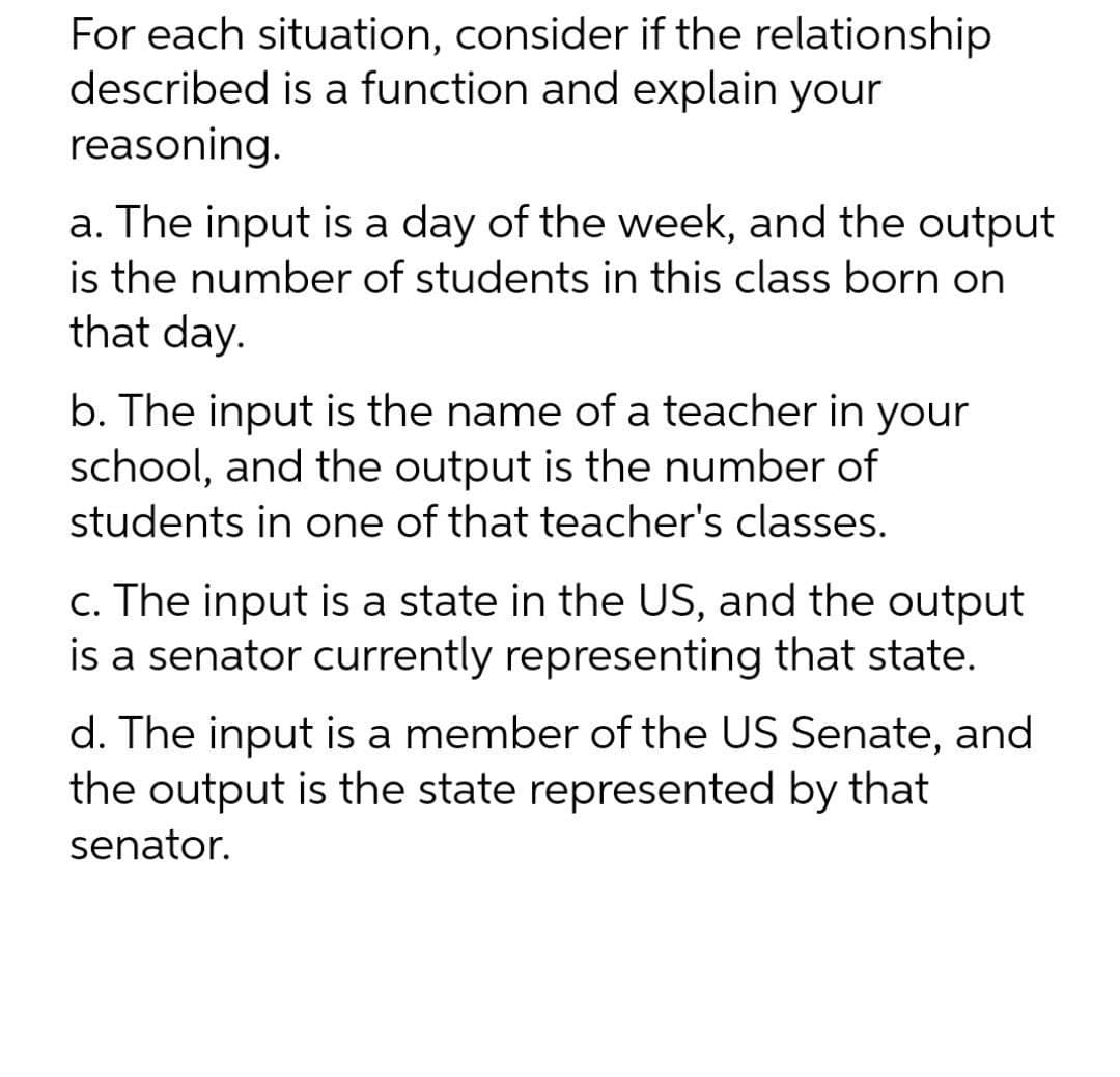 For each situation, consider if the relationship
described is a function and explain your
reasoning.
a. The input is a day of the week, and the output
is the number of students in this class born on
that day.
b. The input is the name of a teacher in your
school, and the output is the number of
students in one of that teacher's classes.
c. The input is a state in the US, and the output
is a senator currently representing that state.
d. The input is a member of the US Senate, and
the output is the state represented by that
senator.
