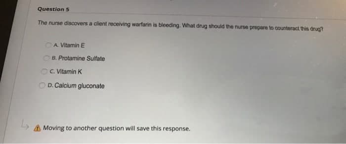 Question 5
The nurse discovers a client receiving warfarin is bleeding. What drug should the nurse prepare to counteract this drug?
OA Vitamin E
B. Protamine Sulfate
C. Vitamin K
D. Calcium gluconate
A Moving to another question will save this response.
