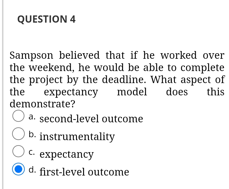QUESTION 4
Sampson believed that if he worked over
the weekend, he would be able to complete
the project by the deadline. What aspect of
the
demonstrate?
expectancy
model
does
this
a. second-level outcome
b. instrumentality
C. expectancy
d. first-level outcome
