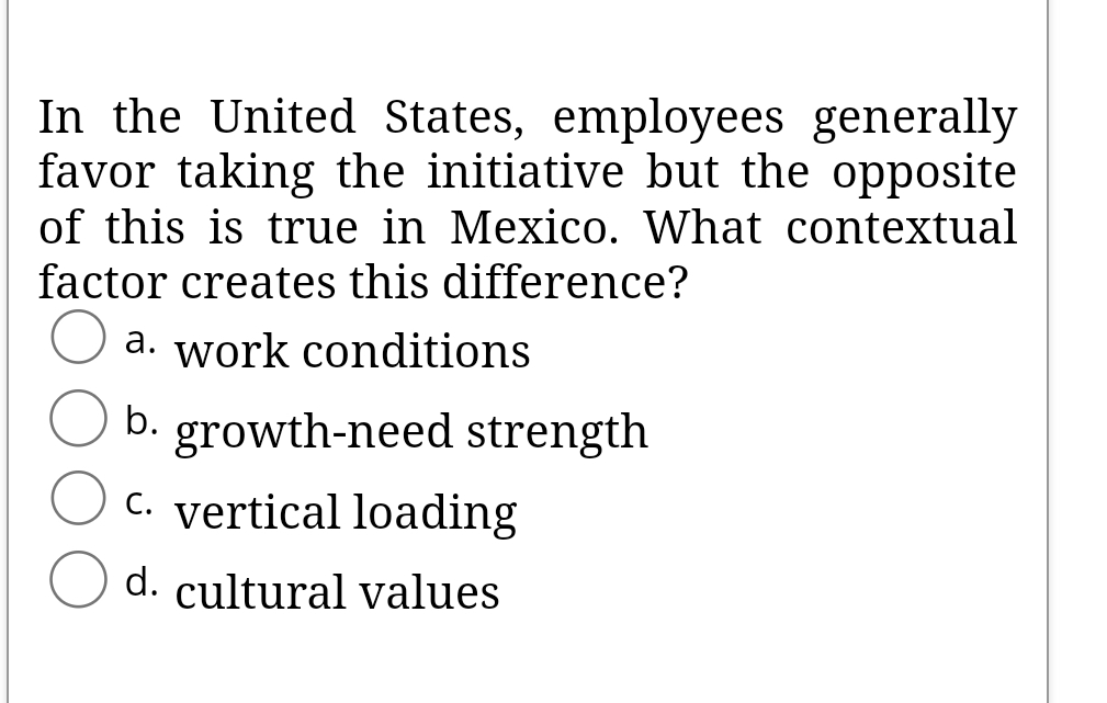 In the United States, employees generally
favor taking the initiative but the opposite
of this is true in Mexico. What contextual
factor creates this difference?
a. work conditions
b. growth-need strength
C. vertical loading
d. cultural values

