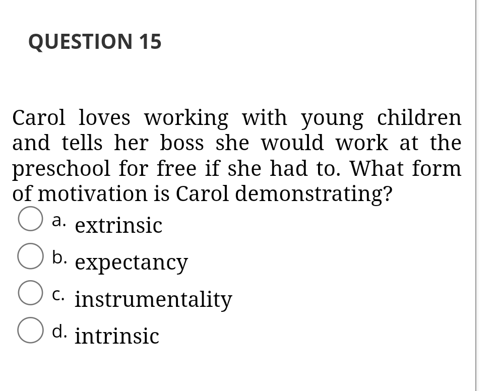 QUESTION 15
Carol loves working with young children
and tells her boss she would work at the
preschool for free if she had to. What form
of motivation is Carol demonstrating?
a. extrinsic
b.
expectancy
C. instrumentality
d. intrinsic
