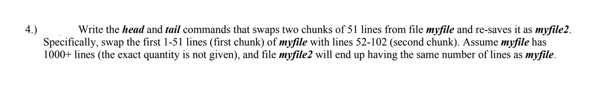 Write the head and tail commands that swaps two chunks of 51 lines from file myfile and re-saves it as myfile2.
4.)
Specifically, swap the first 1-51 lines (first chunk) of myfile with lines 52-102 (second chunk). Assume myfile has
1000+ lines (the exact quantity is not given), and file myfile2 will end up having the same number of lines as myfile.
