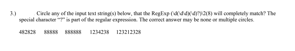 3.)
special character “?" is part of the regular expression. The correct answer may be none or multiple circles.
Circle any of the input text string(s) below, that the RegExp (\d(\d\d)(\d)?)\2(8) will completely match? The
482828
88888
888888
1234238
123212328
