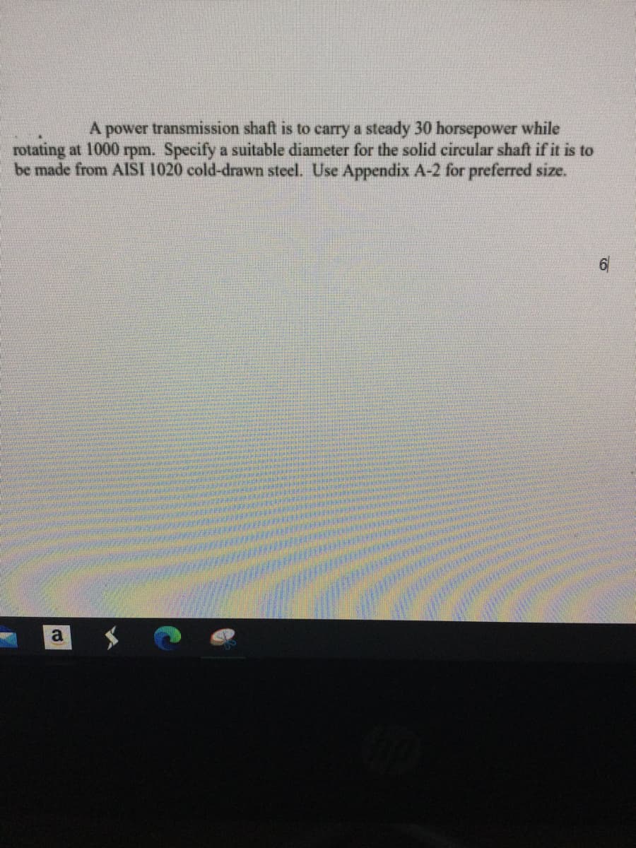 A power transmission shaft is to carry a steady 30 horsepower while
rotating at 1000 rpm. Specify a suitable diameter for the solid circular shaft if it is to
be made from AISI 1020 cold-drawn steel. Use Appendix A-2 for preferred size.
