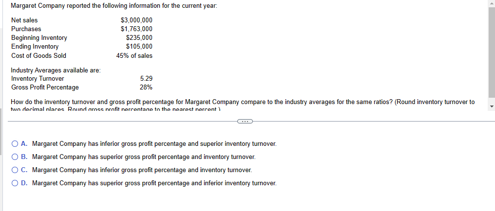 Margaret Company reported the following information for the current year:
Net sales
$3,000,000
Purchases
$1,763,000
Beginning Inventory
$235,000
Ending Inventory
$105,000
Cost of Goods Sold
45% of sales
Industry Averages available are:
Inventory Turnover
Gross Profit Percentage
5.29
28%
How do the inventory turnover and gross profit percentage for Margaret Company compare to the industry averages for the same ratios? (Round inventory turnover to
two decimal places Round gross profit percentage to the nearest percent
O A. Margaret Company has inferior gross profit percentage and superior inventory turnover.
O B. Margaret Company has superior gross profit percentage and inventory turnover.
O C. Margaret Company has inferior gross profit percentage and inventory turnover.
O D. Margaret Company has superior gross profit percentage and inferior inventory turnover.