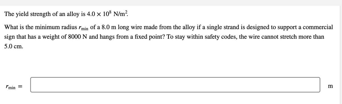 The yield strength of an alloy is 4.0 × 10° N/m?.
What is the minimum radius rmin of a 8.0 m long wire made from the alloy if a single strand is designed to support a commercial
sign that has a weight of 8000 N and hangs from a fixed point? To stay within safety codes, the wire cannot stretch more than
5.0 cm.
Imin =
