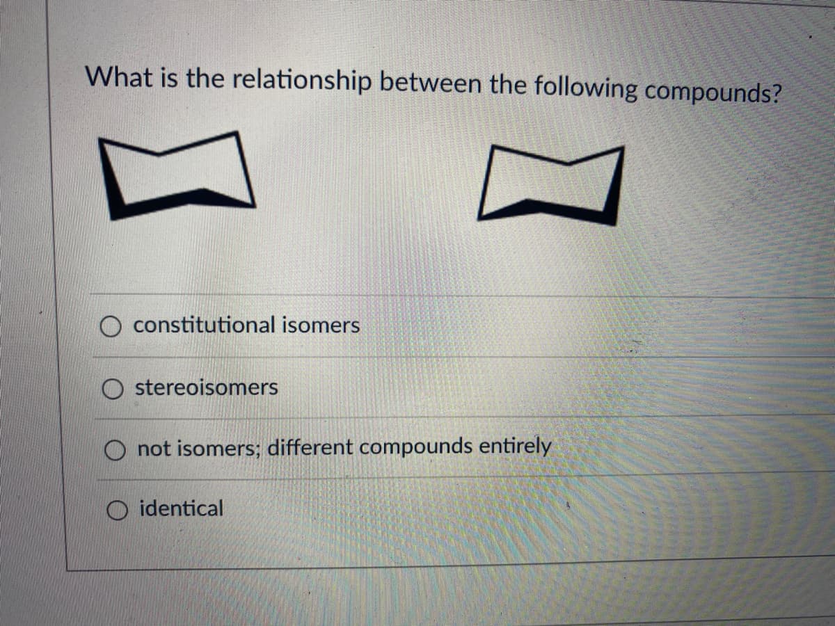 What is the relationship between the following compounds?
constitutional isomers
O stereoisomers
O not isomers; different compounds entirely
identical
