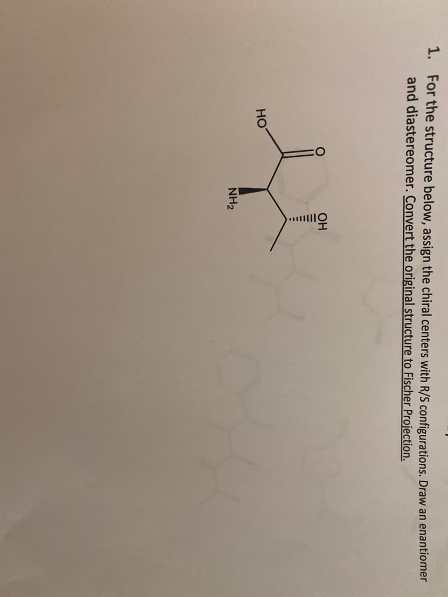 1. For the structure below, assign the chiral centers with R/S configurations. Draw an enantiomer
and diastereomer. Convert the original structure to Fischer Projection.
OH
HO
NH₂