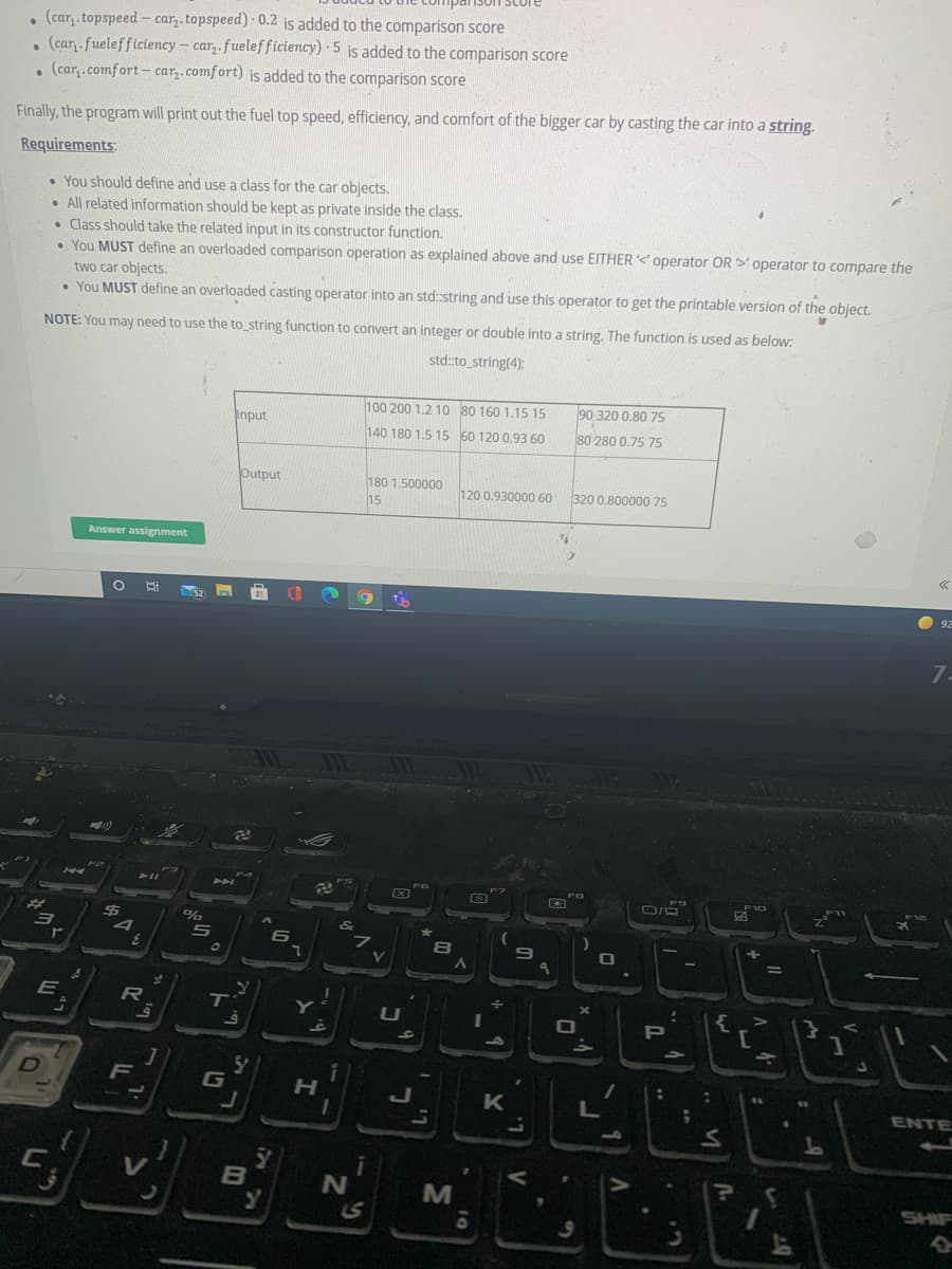 1SCore
. (car,.topspeed - car. topspeed) 0.2 is added to the comparison score
. (car,.fuelefficiency – car,. fuelefficiency) 5 is added to the comparison score
. (car,.comfort- car,.comfort) is added to the comparison score
Finally, the program will print out the fuel top speed, efficiency, and comfort of the bigger car by casting the car into a string.
Requirements:
• You should define and use a class for the car objects.
• All related information should be kept as private inside the class.
• Class should take the related input in its constructor function.
• You MUST define an overloaded comparison operation as explained above and use EITHER <' operator OR >' operator to compare the
two car objects.
• You MUST define an overloaded casting operator into an std:string and use this operator to get the printable version of the object.
NOTE: You may need to use the to string function to convert an integer or double into a string. The function is used as below:
std:to_string(4);
100 200 1.2 10 80 160 1.15 15
90 320 0.80 75
Input
140 180 1.5 15 60 120 0.93 60
80 280 0.75 75
Output
180 1.500000
15
120 0.930000 60
320 0.800000 75
Answer assignment
O 92
7.
23
6
E
R
T'
U
PI
F
G
ENTE
L.
B
SHIF
..
V
