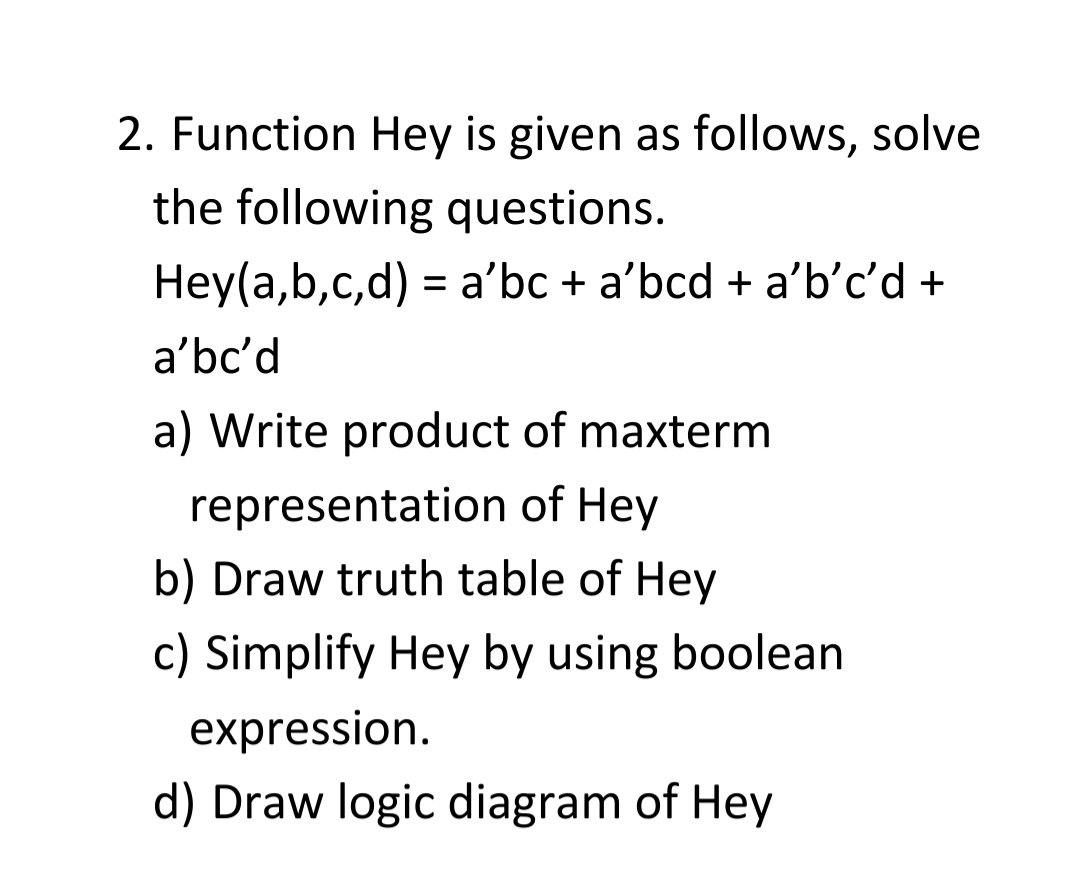 2. Function Hey is given as follows, solve
the following questions.
Hey(a,b,c,d) = a'bc + a'bcd + a'b'c'd +
a'bc'd
a) Write product of maxterm
representation of Hey
b) Draw truth table of Hey
c) Simplify Hey by using boolean
expression.
d) Draw logic diagram of Hey
