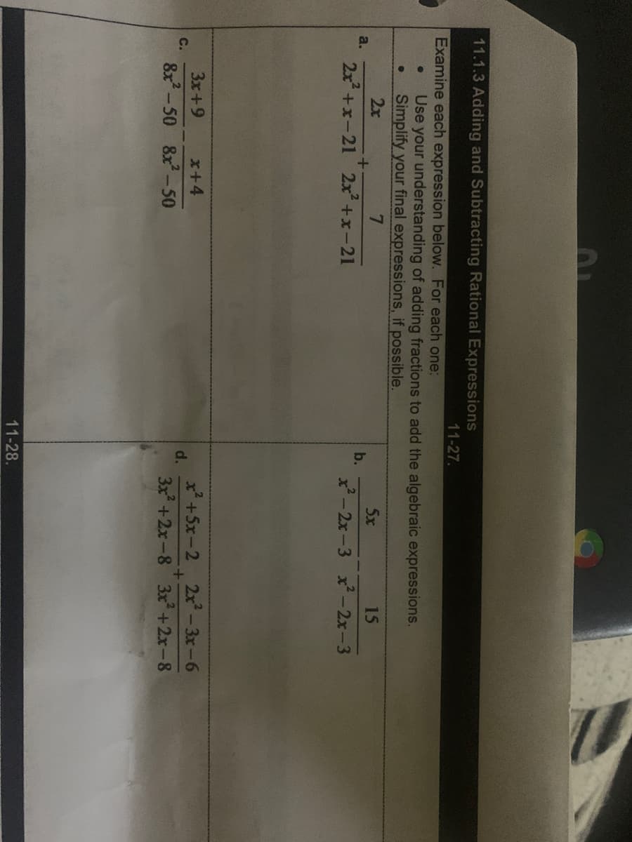 11.1.3 Adding and Subtracting Rational Expressions
11-27.
Examine each expression below. For each one:
Use your understanding of adding fractions to add the algebraic expressions.
Simplify your final expressions, if possible.
2x
7
5x
15
a.
b.
2x +x-21 2x+x-21
x- 2x-3 x-2x-3
3x+9
x+4
x +5x-2 2x-3x-6
C.
d.
8x-50
8x-50
3x +2x-8 3x +2x-8
11-28.
