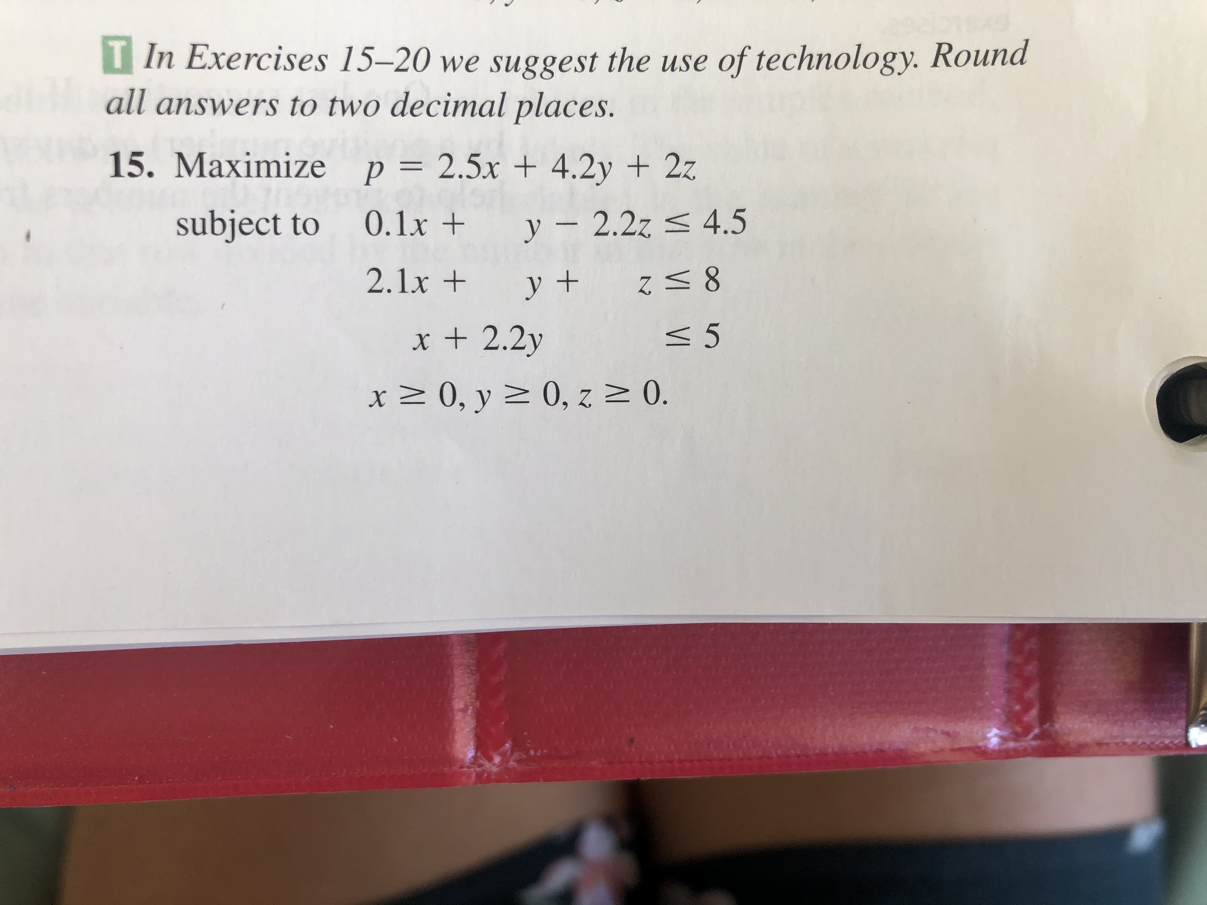 T In Exercises 15–20 we suggest the use of technology. Round
all answers to two decimal places.
15. Maximize p = 2.5x + 4.2y + 2z
subject to
0.1x +
y – 2.2z < 4.5
2.1x +
y+
x + 2.2y
< 5
x 2 0, y > 0, z 0.
