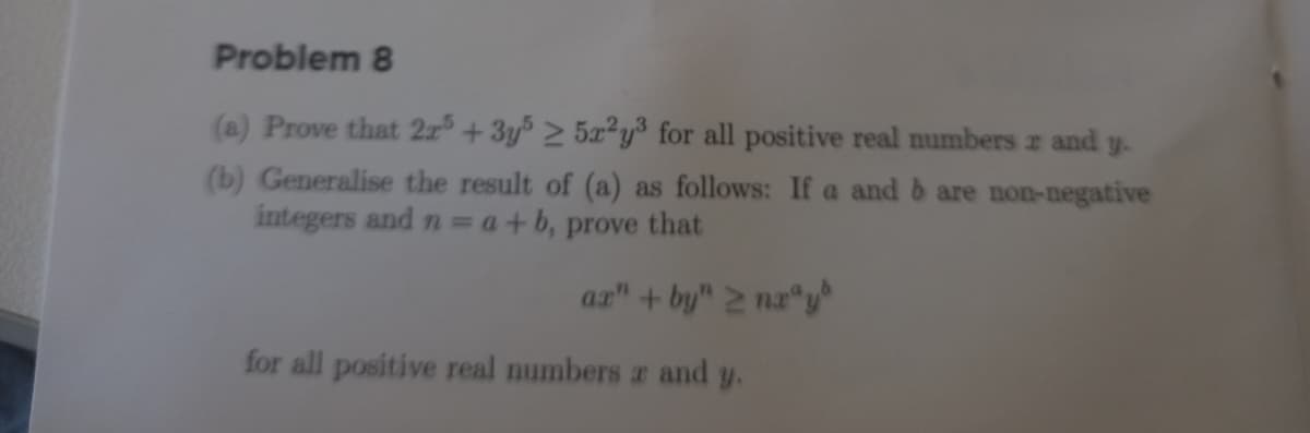 Problem 8
(a) Prove that 2x5 + 3y% > 5x²y³ for all positive real numbers z and y.
(b) Generalise the result of (a) as follows: If a and b are non-negative
integers and n =a+b, prove that
ar" + by" 2 na y
for all positive real numbers a and y.

