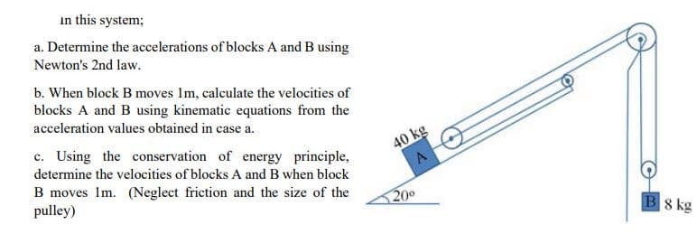 in this system;
a. Determine the accelerations of blocks A and B using
Newton's 2nd law.
b. When block B moves Im, calculate the velocities of
blocks A and B using kinematic equations from the
acceleration values obtained in case a.
40 kg
A
c. Using the conservation of energy principle,
determine the velocities of blocks A and B when block
B moves Im. (Neglect friction and the size of the
pulley)
200
B8 kg
