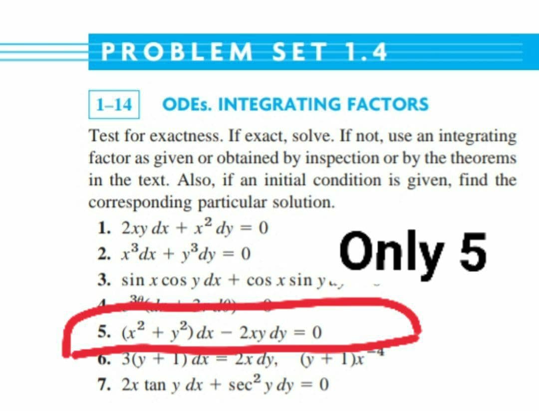 PROBLEM SET 1.4
1-14
ODES. INTEGRATING FACTORS
Test for exactness. If exact, solve. If not, use an integrating
factor as given or obtained by inspection or by the theorems
in the text. Also, if an initial condition is given, find the
corresponding particular solution.
1. 2xy dx + x² dy = 0
2. x*dx + y*dy = 0
Only 5
%3D
3. sin x cos y dx + cos x sin y .,
5. (x² + y³) dx – 2xy dy = 0
6. 3(y + 1) ax = 2x dy, (y + 1)x
7. 2x tan y dx + sec y dy = 0
-
%3D
