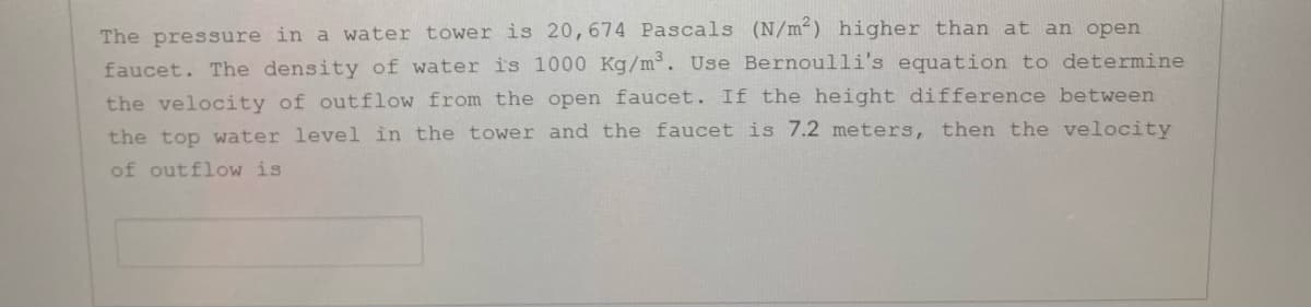 The pressure in a water tower is 20,674 Pascals (N/m²) higher than at an open
faucet. The density of water is 1000 Kg/m³. Use Bernoulli's equation to determine
the velocity of outflow from the open faucet. If the height difference between
the top water level in the tower and the faucet is 7.2 meters, then the velocity
of outflow is
